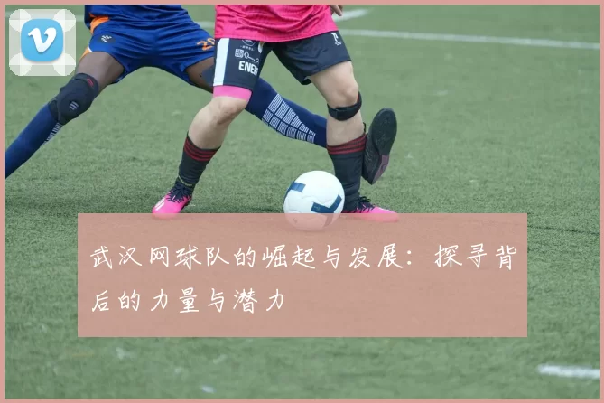 武汉网球队的崛起与发展：探寻背后的力量与潜力