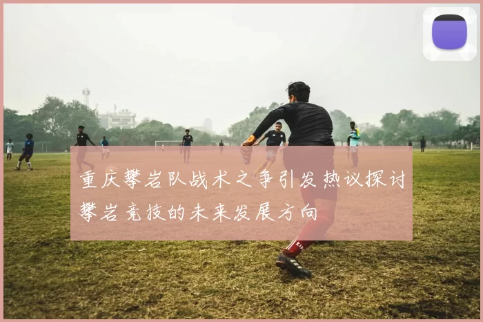 重庆攀岩队战术之争引发热议探讨攀岩竞技的未来发展方向