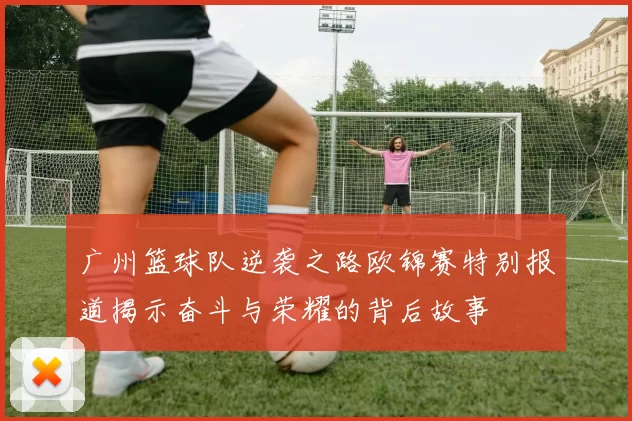 广州篮球队逆袭之路欧锦赛特别报道揭示奋斗与荣耀的背后故事