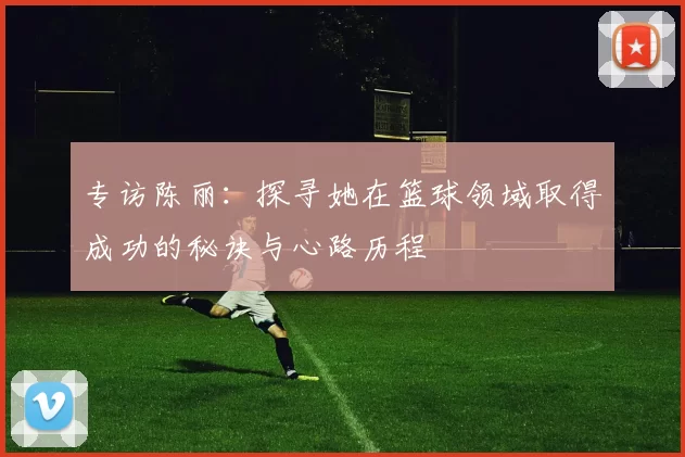 专访陈丽：探寻她在篮球领域取得成功的秘诀与心路历程