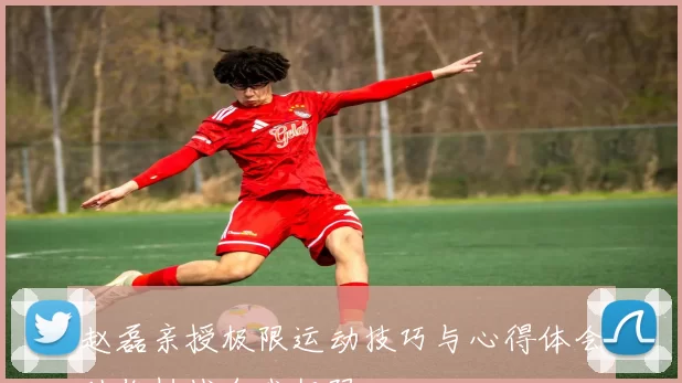 赵磊亲授极限运动技巧与心得体会助你挑战自我极限