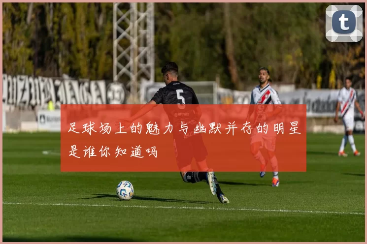 足球场上的魅力与幽默并存的明星是谁你知道吗