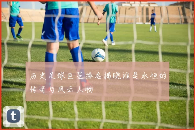 历史足球巨星排名揭晓谁是永恒的传奇与风云人物