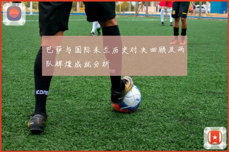 巴萨与国际米兰历史对决回顾及两队辉煌成就分析