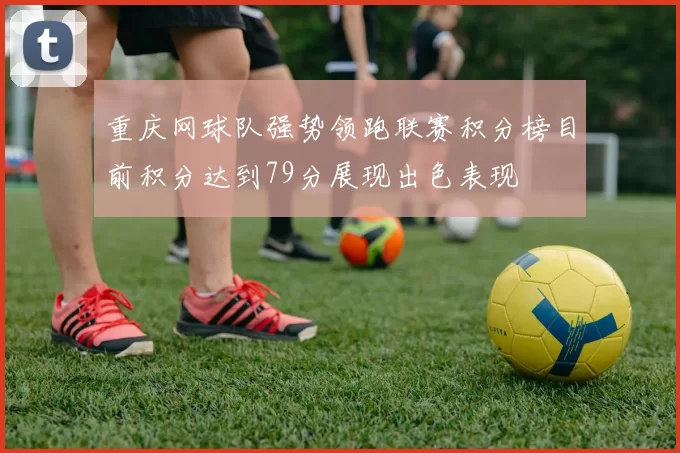 重庆网球队强势领跑联赛积分榜目前积分达到79分展现出色表现
