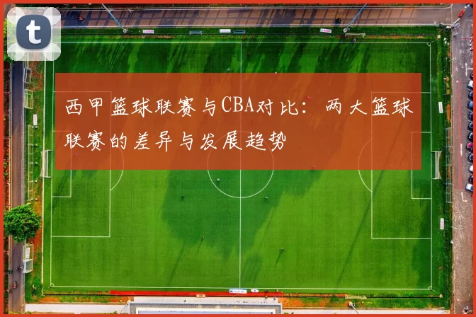 西甲篮球联赛与CBA对比：两大篮球联赛的差异与发展趋势
