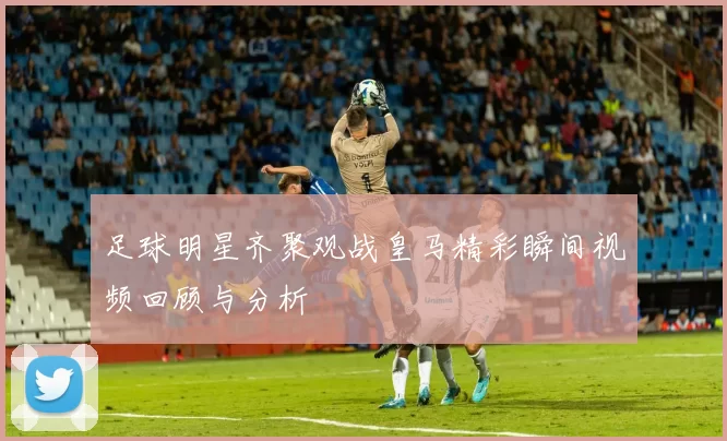 足球明星齐聚观战皇马精彩瞬间视频回顾与分析