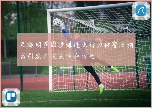 足球明星因涉嫌违法行为被警方拘留引发广泛关注和讨论