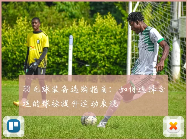 羽毛球装备选购指南：如何选择合适的球袜提升运动表现