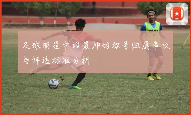 足球明星中谁最帅的称号归属争议与评选标准分析
