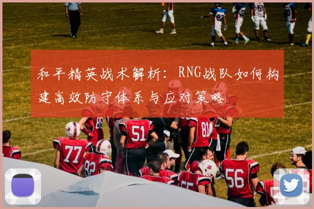 和平精英战术解析：RNG战队如何构建高效防守体系与应对策略