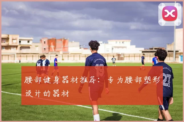 腰部健身器材推荐：专为腰部塑形设计的器材