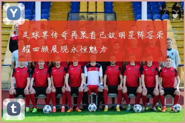 足球界传奇再聚首已故明星阵容荣耀回顾展现永恒魅力