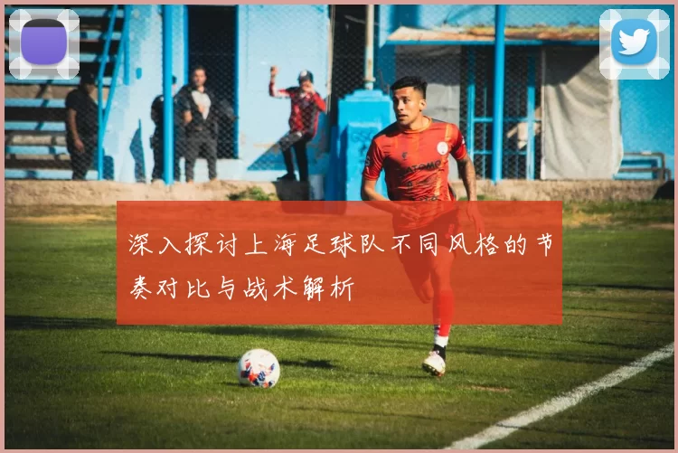 深入探讨上海足球队不同风格的节奏对比与战术解析