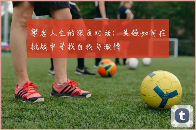 攀岩人生的深度对话：吴强如何在挑战中寻找自我与激情