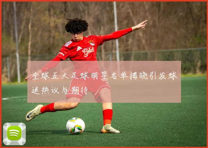 全球五大足球明星名单揭晓引发球迷热议与期待