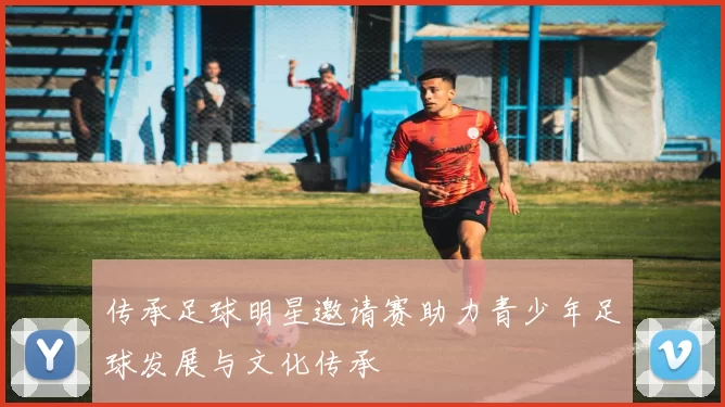 传承足球明星邀请赛助力青少年足球发展与文化传承