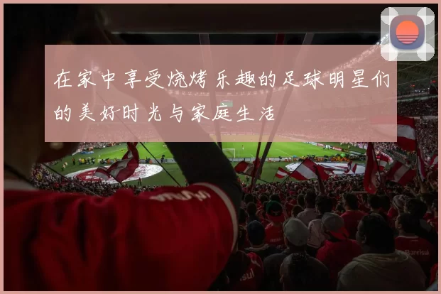 在家中享受烧烤乐趣的足球明星们的美好时光与家庭生活