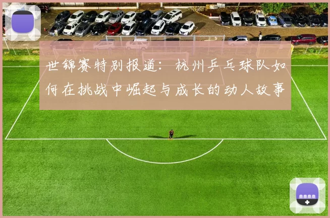 世锦赛特别报道：杭州乒乓球队如何在挑战中崛起与成长的动人故事