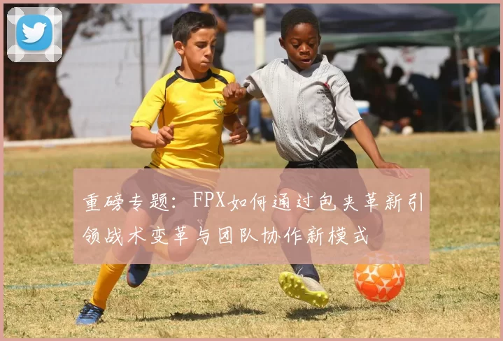重磅专题：FPX如何通过包夹革新引领战术变革与团队协作新模式