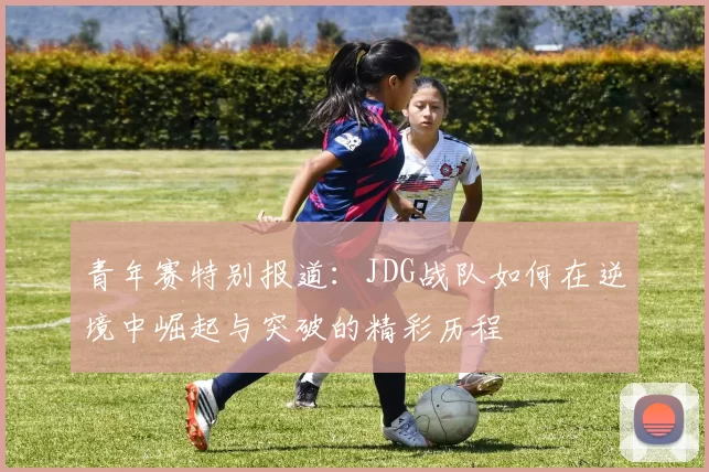 青年赛特别报道：JDG战队如何在逆境中崛起与突破的精彩历程