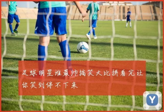 足球明星谁最帅搞笑大比拼看完让你笑到停不下来