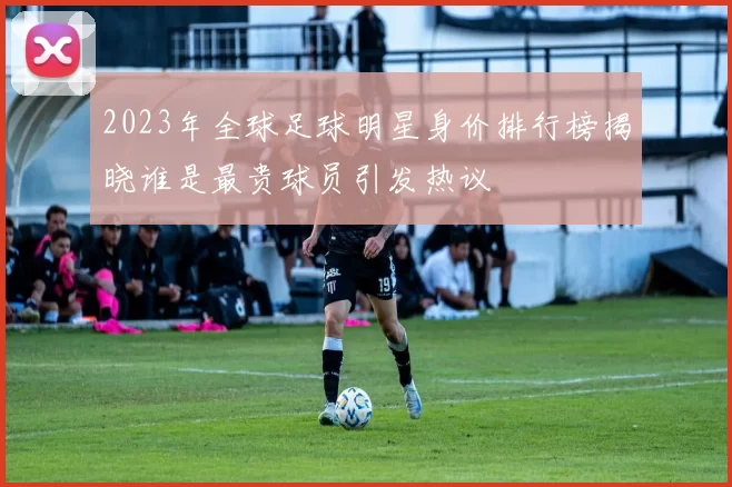 2023年全球足球明星身价排行榜揭晓谁是最贵球员引发热议