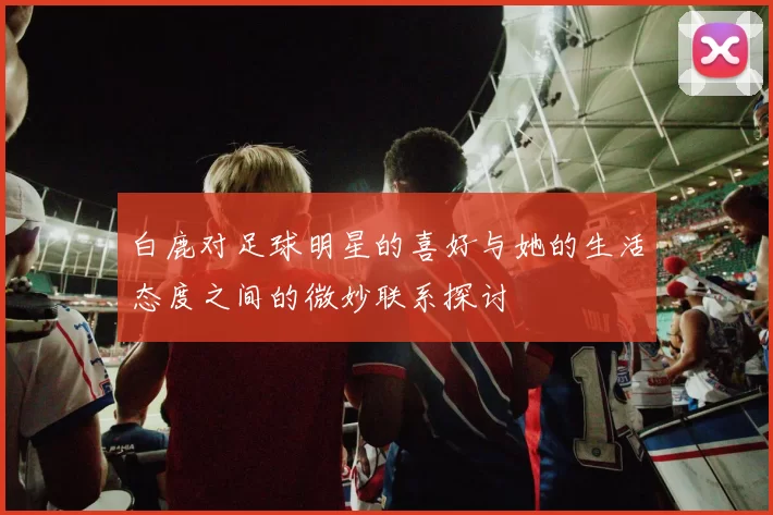 白鹿对足球明星的喜好与她的生活态度之间的微妙联系探讨