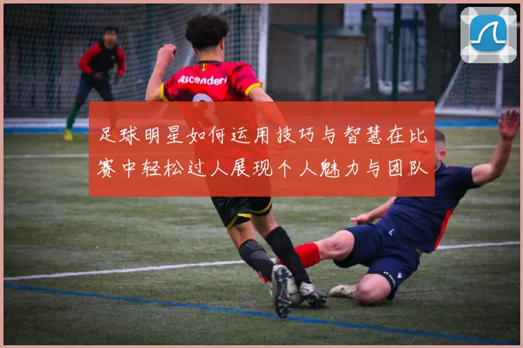 足球明星如何运用技巧与智慧在比赛中轻松过人展现个人魅力与团队合作