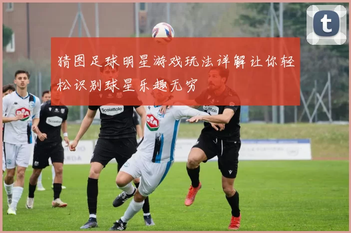 猜图足球明星游戏玩法详解让你轻松识别球星乐趣无穷