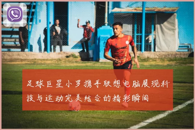足球巨星小罗携手联想电脑展现科技与运动完美结合的精彩瞬间