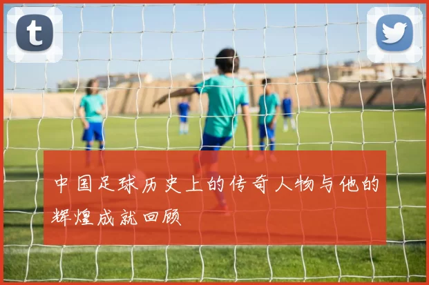 中国足球历史上的传奇人物与他的辉煌成就回顾