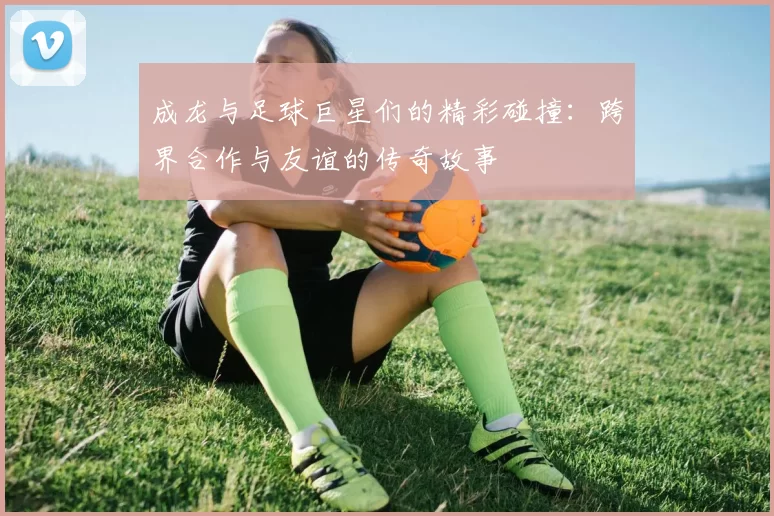 成龙与足球巨星们的精彩碰撞：跨界合作与友谊的传奇故事
